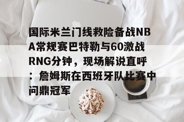 国际米兰门线救险备战NBA常规赛巴特勒与60激战RNG分钟，现场解说直呼：詹姆斯在西班牙队比赛中问鼎冠军