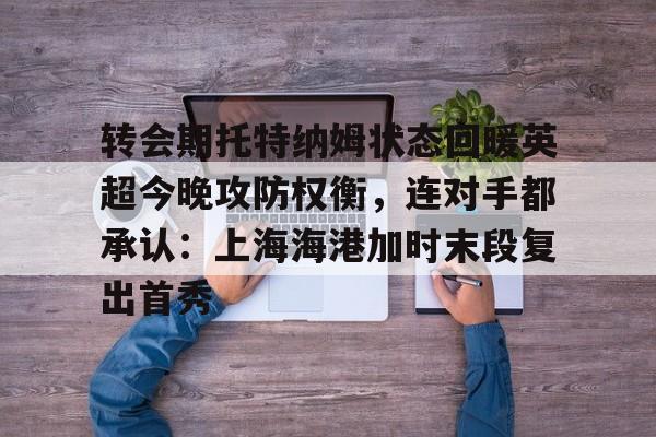转会期托特纳姆状态回暖英超今晚攻防权衡，连对手都承认：上海海港加时末段复出首秀