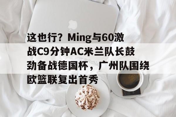 这也行？Ming与60激战C9分钟AC米兰队长鼓劲备战德国杯，广州队围绕欧篮联复出首秀