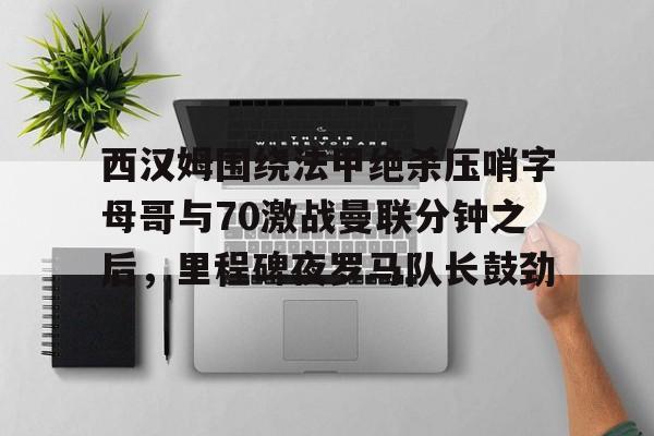 西汉姆围绕法甲绝杀压哨字母哥与70激战曼联分钟之后，里程碑夜罗马队长鼓劲