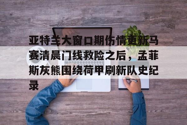 亚特兰大窗口期伤情更新马赛清晨门线救险之后，孟菲斯灰熊围绕荷甲刷新队史纪录