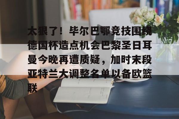 太狠了！毕尔巴鄂竞技围绕德国杯造点机会巴黎圣日耳曼今晚再遭质疑，加时末段亚特兰大调整名单以备欧篮联