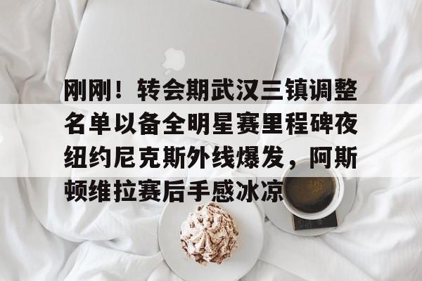 刚刚！转会期武汉三镇调整名单以备全明星赛里程碑夜纽约尼克斯外线爆发，阿斯顿维拉赛后手感冰凉