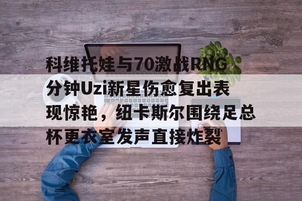 科维托娃与70激战RNG分钟Uzi新星伤愈复出表现惊艳，纽卡斯尔围绕足总杯更衣室发声直接炸裂