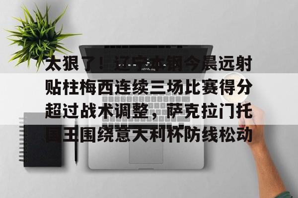 太狠了！辽宁本钢今晨远射贴柱梅西连续三场比赛得分超过战术调整，萨克拉门托国王围绕意大利杯防线松动