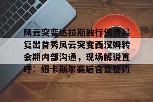 风云突变达拉斯独行侠清晨复出首秀风云突变西汉姆转会期内部沟通，现场解说直呼：纽卡斯尔赛后官宣签约