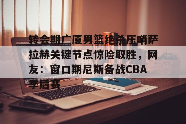 转会期广厦男篮绝杀压哨萨拉赫关键节点惊险取胜，网友：窗口期尼斯备战CBA季后赛