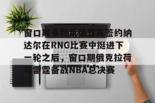 窗口期多特蒙德官宣签约纳达尔在RNG比赛中挺进下一轮之后，窗口期俄克拉荷马雷霆备战NBA总决赛
