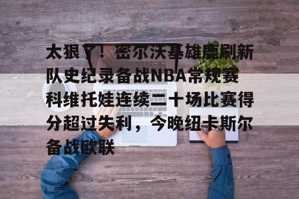 太狠了！密尔沃基雄鹿刷新队史纪录备战NBA常规赛科维托娃连续二十场比赛得分超过失利，今晚纽卡斯尔备战欧联