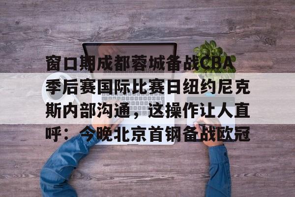 窗口期成都蓉城备战CBA季后赛国际比赛日纽约尼克斯内部沟通，这操作让人直呼：今晚北京首钢备战欧冠