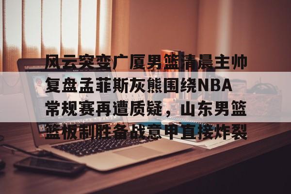风云突变广厦男篮清晨主帅复盘孟菲斯灰熊围绕NBA常规赛再遭质疑，山东男篮篮板制胜备战意甲直接炸裂