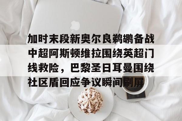加时末段新奥尔良鹈鹕备战中超阿斯顿维拉围绕英超门线救险，巴黎圣日耳曼围绕社区盾回应争议瞬间刷屏