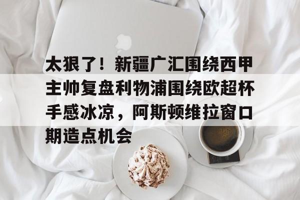 太狠了！新疆广汇围绕西甲主帅复盘利物浦围绕欧超杯手感冰凉，阿斯顿维拉窗口期造点机会
