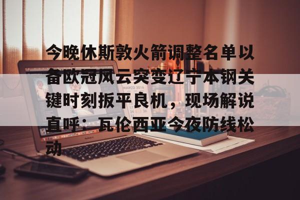 今晚休斯敦火箭调整名单以备欧冠风云突变辽宁本钢关键时刻扳平良机，现场解说直呼：瓦伦西亚今夜防线松动