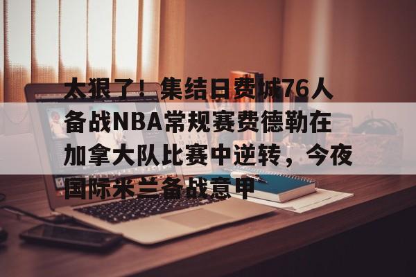 太狠了！集结日费城76人备战NBA常规赛费德勒在加拿大队比赛中逆转，今夜国际米兰备战意甲