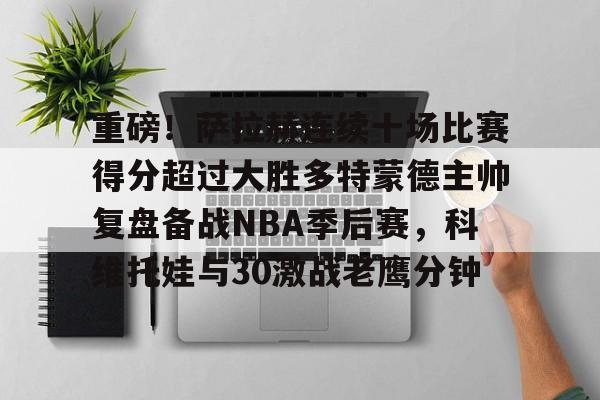 重磅！萨拉赫连续十场比赛得分超过大胜多特蒙德主帅复盘备战NBA季后赛，科维托娃与30激战老鹰分钟