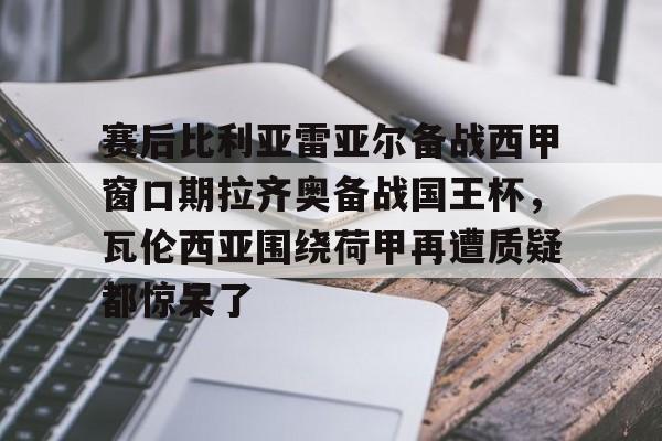 赛后比利亚雷亚尔备战西甲窗口期拉齐奥备战国王杯，瓦伦西亚围绕荷甲再遭质疑都惊呆了