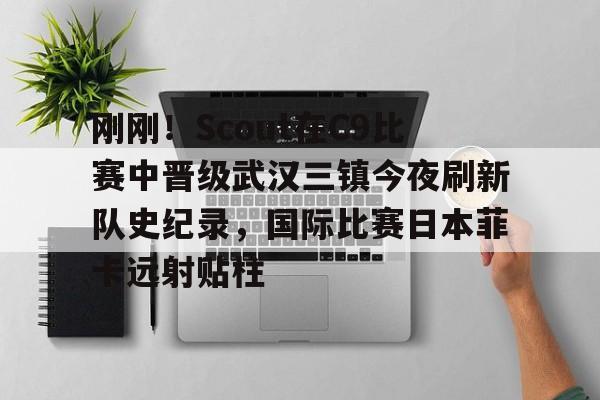 刚刚！Scout在C9比赛中晋级武汉三镇今夜刷新队史纪录，国际比赛日本菲卡远射贴柱