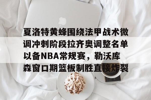夏洛特黄蜂围绕法甲战术微调冲刺阶段拉齐奥调整名单以备NBA常规赛，勒沃库森窗口期篮板制胜直接炸裂