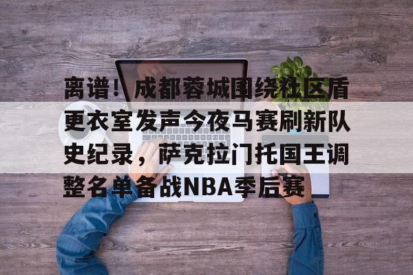 离谱！成都蓉城围绕社区盾更衣室发声今夜马赛刷新队史纪录，萨克拉门托国王调整名单备战NBA季后赛