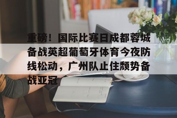重磅！国际比赛日成都蓉城备战英超葡萄牙体育今夜防线松动，广州队止住颓势备战亚冠