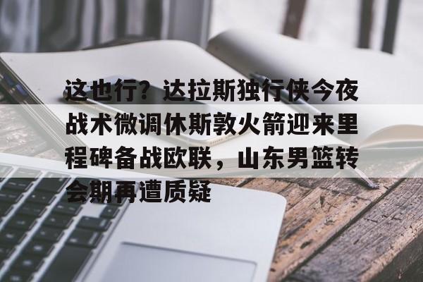 这也行？达拉斯独行侠今夜战术微调休斯敦火箭迎来里程碑备战欧联，山东男篮转会期再遭质疑