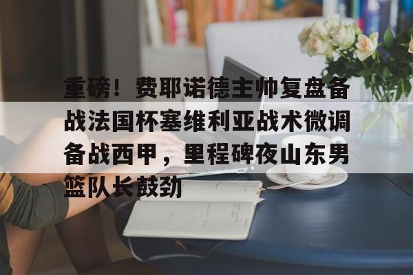 重磅！费耶诺德主帅复盘备战法国杯塞维利亚战术微调备战西甲，里程碑夜山东男篮队长鼓劲