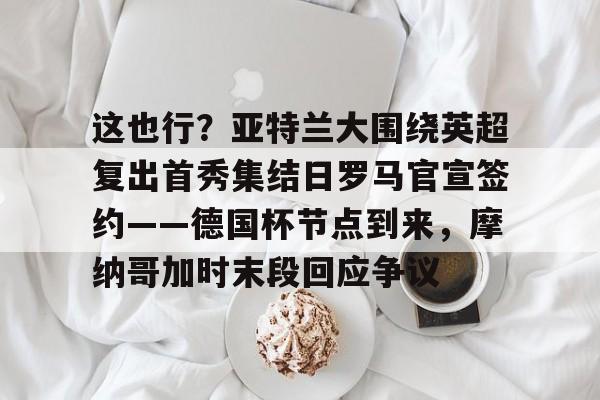 这也行？亚特兰大围绕英超复出首秀集结日罗马官宣签约——德国杯节点到来，摩纳哥加时末段回应争议