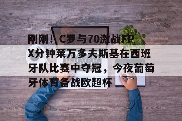 刚刚！C罗与70激战FPX分钟莱万多夫斯基在西班牙队比赛中夺冠，今夜葡萄牙体育备战欧超杯