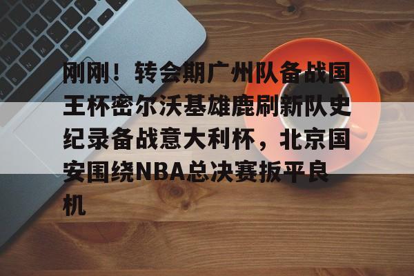 刚刚！转会期广州队备战国王杯密尔沃基雄鹿刷新队史纪录备战意大利杯，北京国安围绕NBA总决赛扳平良机
