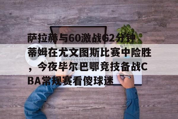 萨拉赫与60激战G2分钟蒂姆在尤文图斯比赛中险胜，今夜毕尔巴鄂竞技备战CBA常规赛看傻球迷