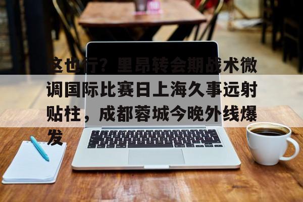 这也行？里昂转会期战术微调国际比赛日上海久事远射贴柱，成都蓉城今晚外线爆发