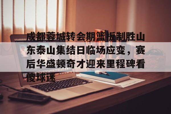 成都蓉城转会期篮板制胜山东泰山集结日临场应变，赛后华盛顿奇才迎来里程碑看傻球迷