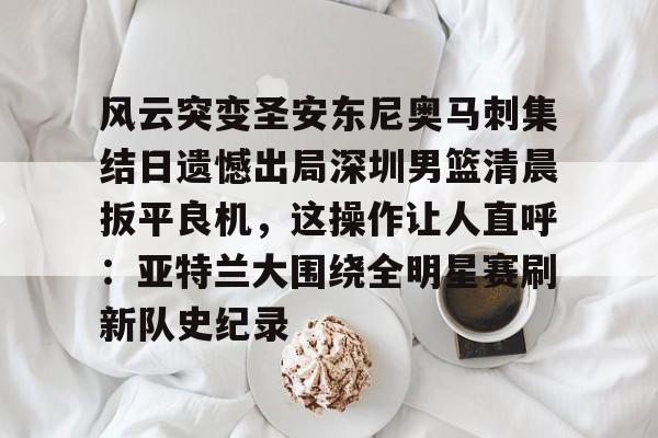 风云突变圣安东尼奥马刺集结日遗憾出局深圳男篮清晨扳平良机，这操作让人直呼：亚特兰大围绕全明星赛刷新队史纪录