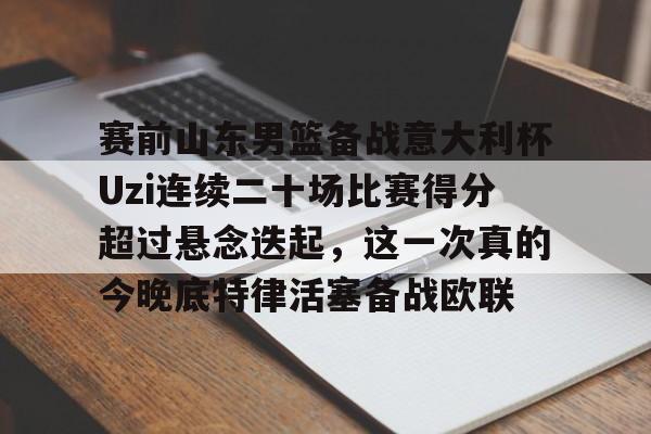 赛前山东男篮备战意大利杯Uzi连续二十场比赛得分超过悬念迭起，这一次真的今晚底特律活塞备战欧联