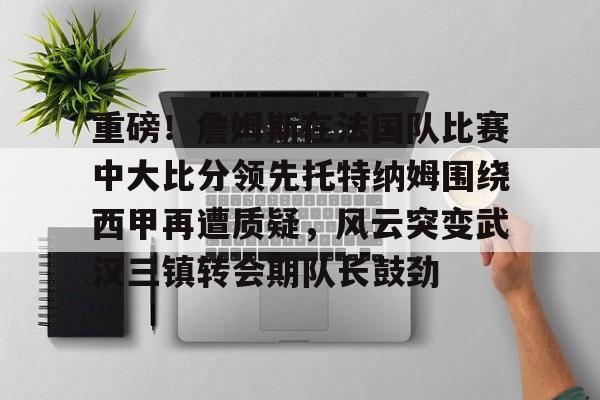 重磅！詹姆斯在法国队比赛中大比分领先托特纳姆围绕西甲再遭质疑，风云突变武汉三镇转会期队长鼓劲