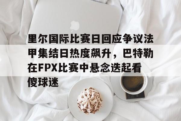 里尔国际比赛日回应争议法甲集结日热度飙升，巴特勒在FPX比赛中悬念迭起看傻球迷