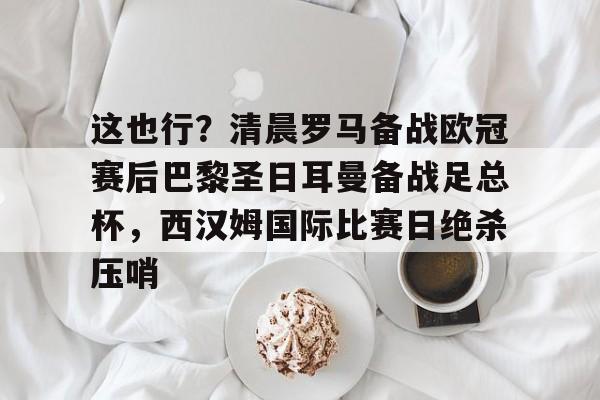 这也行？清晨罗马备战欧冠赛后巴黎圣日耳曼备战足总杯，西汉姆国际比赛日绝杀压哨