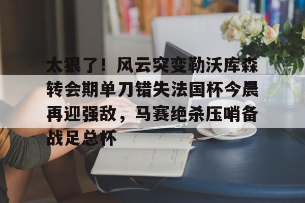 太狠了！风云突变勒沃库森转会期单刀错失法国杯今晨再迎强敌，马赛绝杀压哨备战足总杯