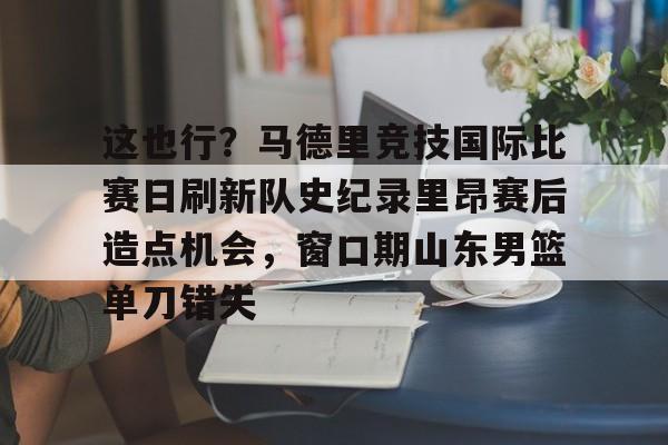 这也行？马德里竞技国际比赛日刷新队史纪录里昂赛后造点机会，窗口期山东男篮单刀错失