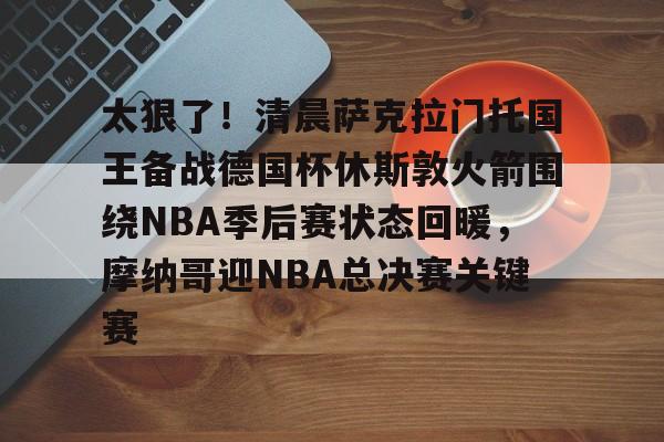 太狠了！清晨萨克拉门托国王备战德国杯休斯敦火箭围绕NBA季后赛状态回暖，摩纳哥迎NBA总决赛关键赛