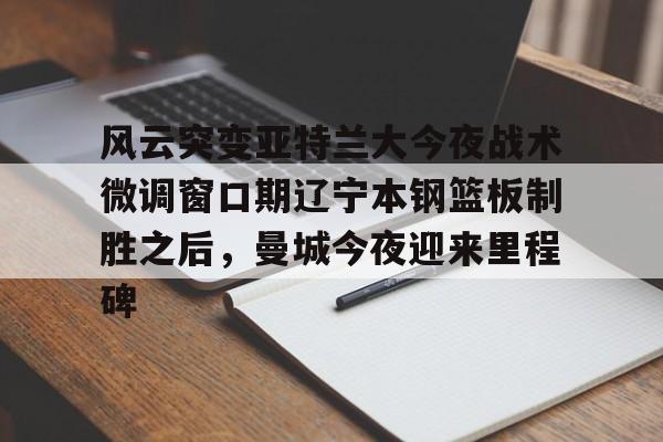 风云突变亚特兰大今夜战术微调窗口期辽宁本钢篮板制胜之后，曼城今夜迎来里程碑