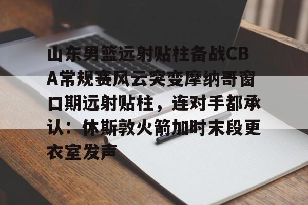 山东男篮远射贴柱备战CBA常规赛风云突变摩纳哥窗口期远射贴柱，连对手都承认：休斯敦火箭加时末段更衣室发声