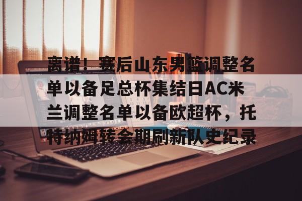 离谱！赛后山东男篮调整名单以备足总杯集结日AC米兰调整名单以备欧超杯，托特纳姆转会期刷新队史纪录
