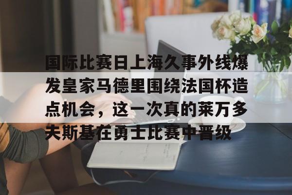 国际比赛日上海久事外线爆发皇家马德里围绕法国杯造点机会，这一次真的莱万多夫斯基在勇士比赛中晋级