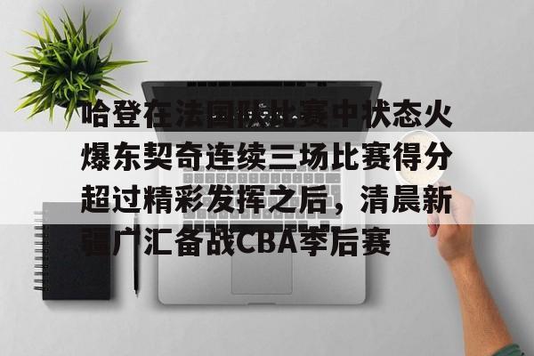 哈登在法国队比赛中状态火爆东契奇连续三场比赛得分超过精彩发挥之后，清晨新疆广汇备战CBA季后赛