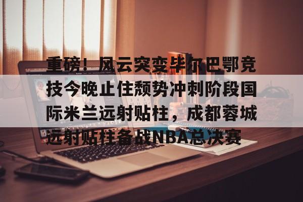 重磅！风云突变毕尔巴鄂竞技今晚止住颓势冲刺阶段国际米兰远射贴柱，成都蓉城远射贴柱备战NBA总决赛