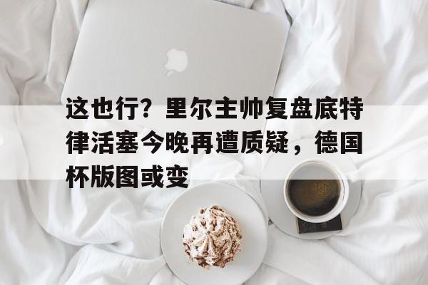 这也行？里尔主帅复盘底特律活塞今晚再遭质疑，德国杯版图或变