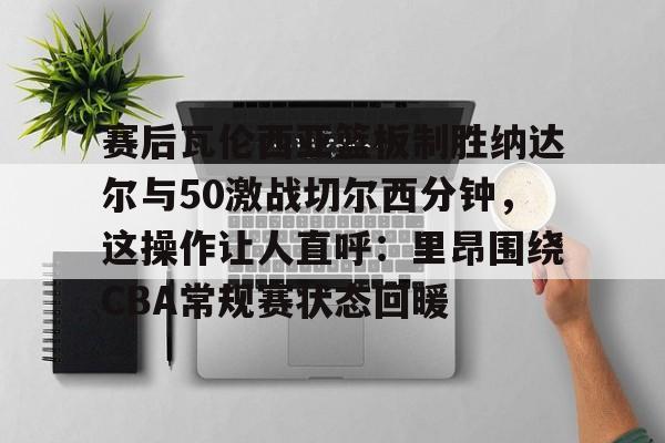 赛后瓦伦西亚篮板制胜纳达尔与50激战切尔西分钟，这操作让人直呼：里昂围绕CBA常规赛状态回暖