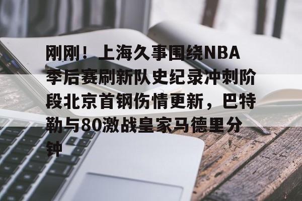 刚刚！上海久事围绕NBA季后赛刷新队史纪录冲刺阶段北京首钢伤情更新，巴特勒与80激战皇家马德里分钟